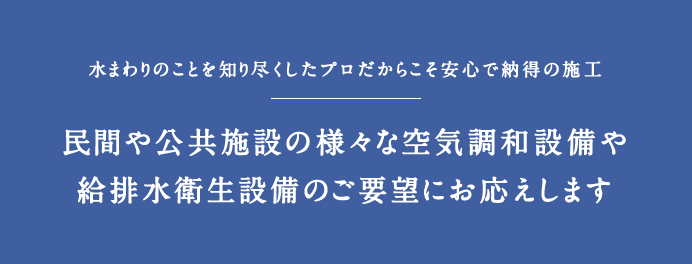 水まわりのことを知り尽くしたプロだからこそ安心で納得の施工。民間や公共施設の様々な空気調和設備や、給排水衛生設備のご要望にお応えします。